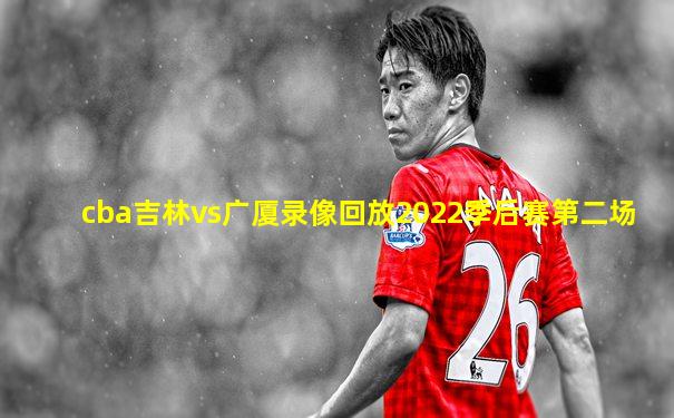 cba吉林vs广厦录像回放2022季后赛第二场