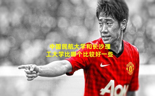 中国民航大学和长沙理工大学比哪个比较好一些