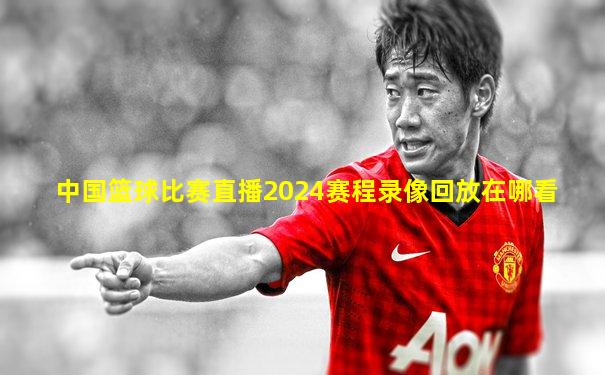 中国篮球比赛直播2024赛程录像回放在哪看