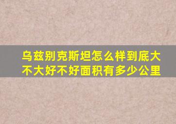 乌兹别克斯坦怎么样到底大不大好不好面积有多少公里