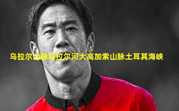 乌拉尔山脉乌拉尔河大高加索山脉土耳其海峡