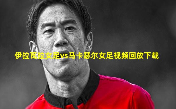 伊拉瓦拉女足vs马卡瑟尔女足视频回放下载