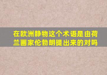 在欧洲静物这个术语是由荷兰画家伦勃朗提出来的对吗