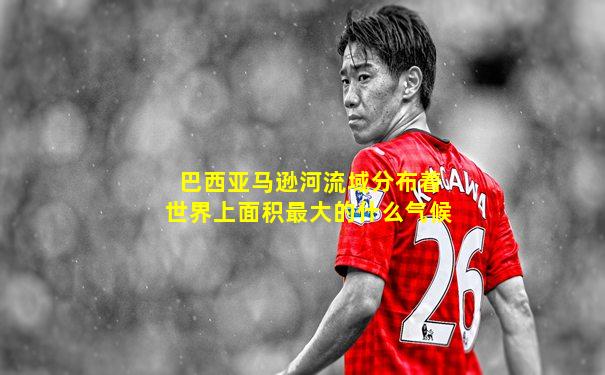 巴西亚马逊河流域分布着世界上面积最大的什么气候