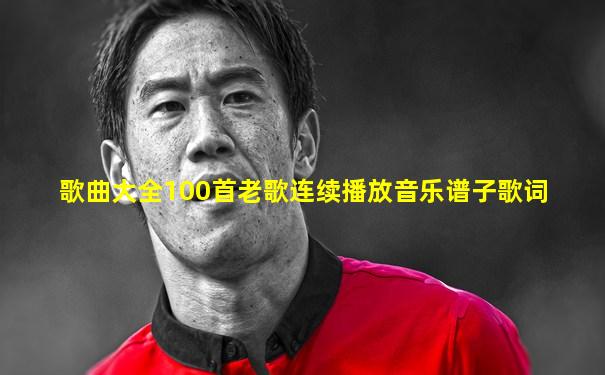 歌曲大全100首老歌连续播放音乐谱子歌词