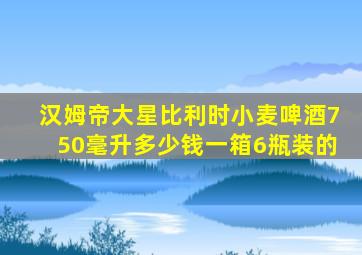 汉姆帝大星比利时小麦啤酒750毫升多少钱一箱6瓶装的