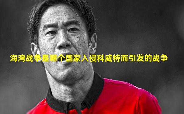 海湾战争是哪个国家入侵科威特而引发的战争
