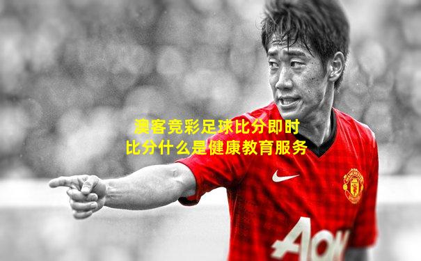 澳客竞彩足球比分即时比分什么是健康教育服务
